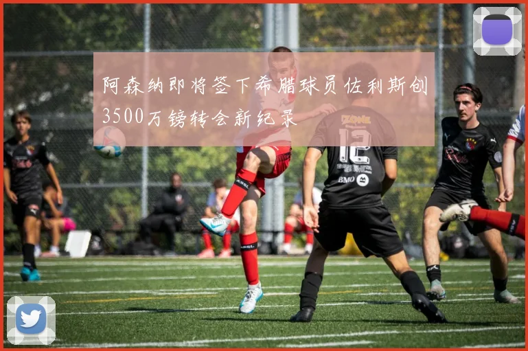 阿森纳即将签下希腊球员佐利斯创3500万镑转会新纪录