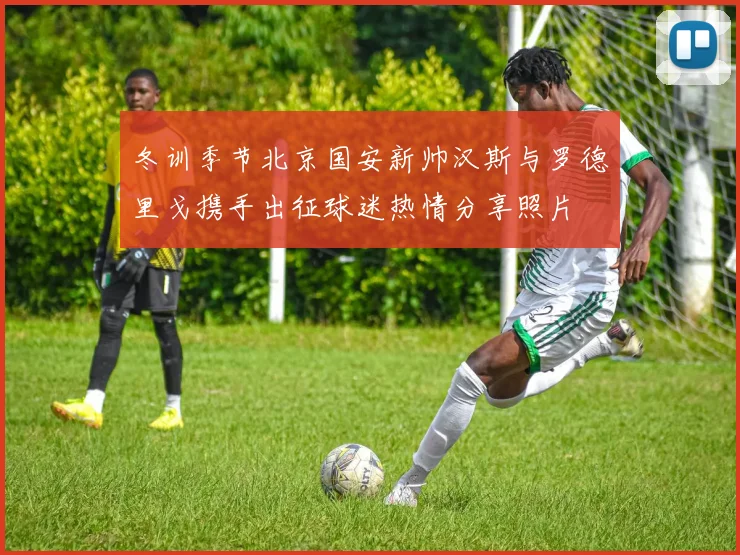冬训季节北京国安新帅汉斯与罗德里戈携手出征球迷热情分享照片