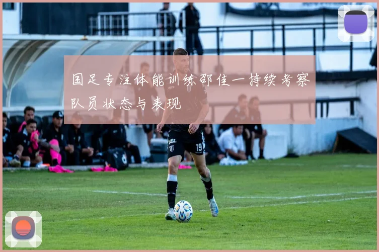 国足专注体能训练邵佳一持续考察队员状态与表现