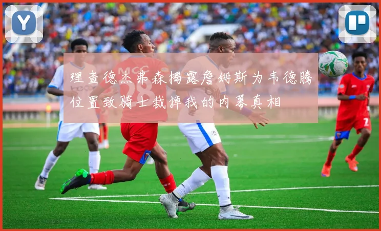 理查德杰弗森揭露詹姆斯为韦德腾位置致骑士裁掉我的内幕真相