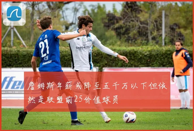 詹姆斯年薪或降至五千万以下但依然是联盟前25价值球员