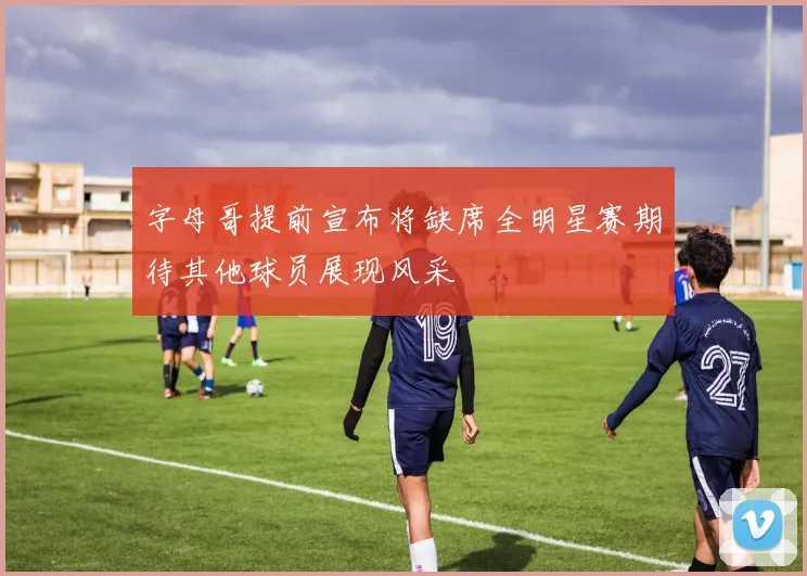 字母哥提前宣布将缺席全明星赛期待其他球员展现风采