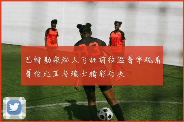 巴特勒乘私人飞机前往温哥华观看哥伦比亚与瑞士精彩对决