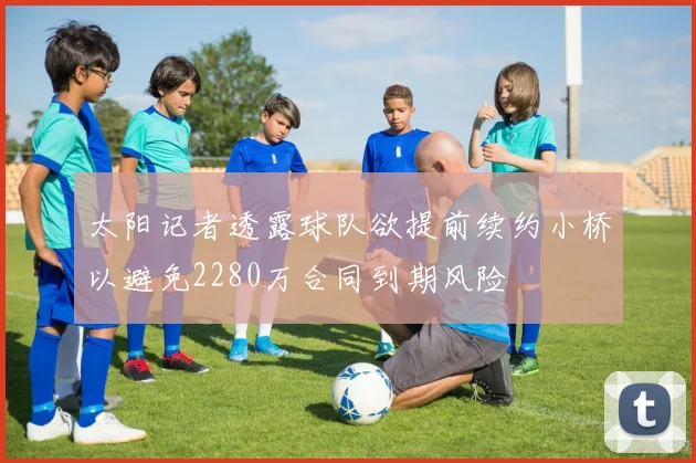 太阳记者透露球队欲提前续约小桥以避免2280万合同到期风险