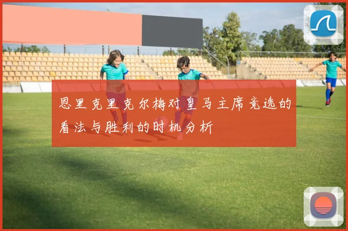 恩里克里克尔梅对皇马主席竞选的看法与胜利的时机分析