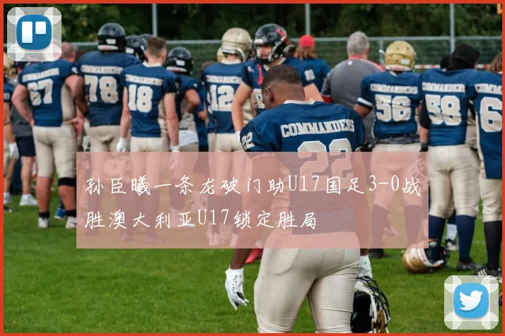 孙臣曦一条龙破门助U17国足3-0战胜澳大利亚U17锁定胜局