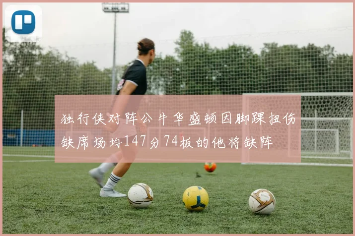 独行侠对阵公牛华盛顿因脚踝扭伤缺席场均147分74板的他将缺阵