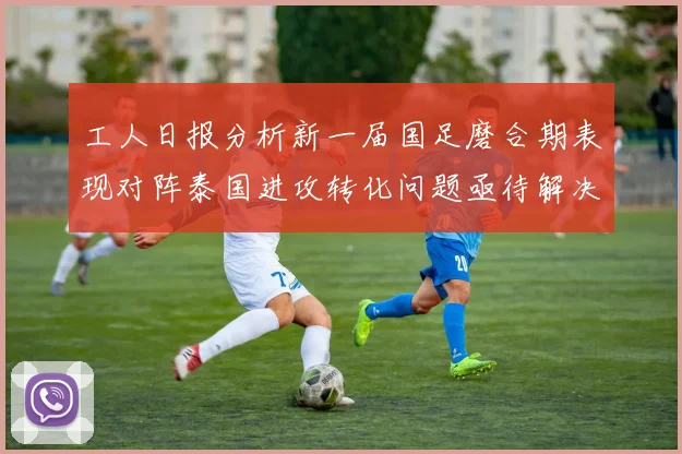 工人日报分析新一届国足磨合期表现对阵泰国进攻转化问题亟待解决