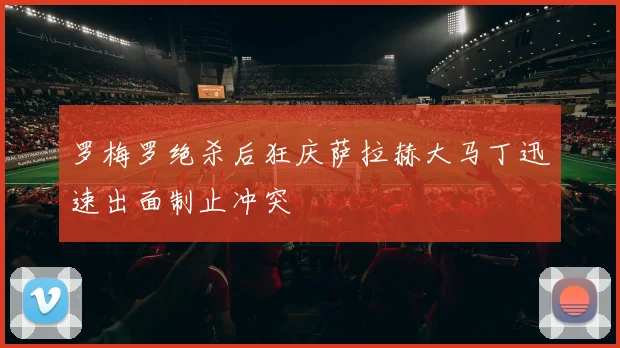 罗梅罗绝杀后狂庆萨拉赫大马丁迅速出面制止冲突