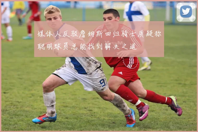 媒体人反驳詹姆斯回归骑士质疑称聪明球员总能找到解决之道