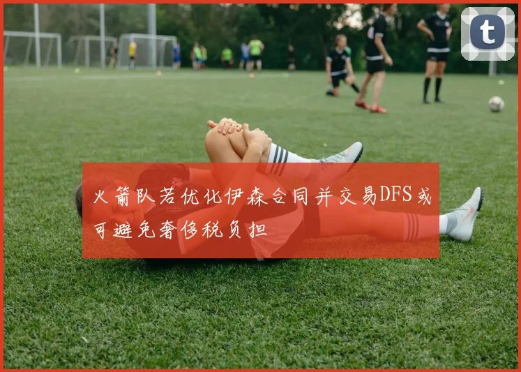 火箭队若优化伊森合同并交易DFS或可避免奢侈税负担
