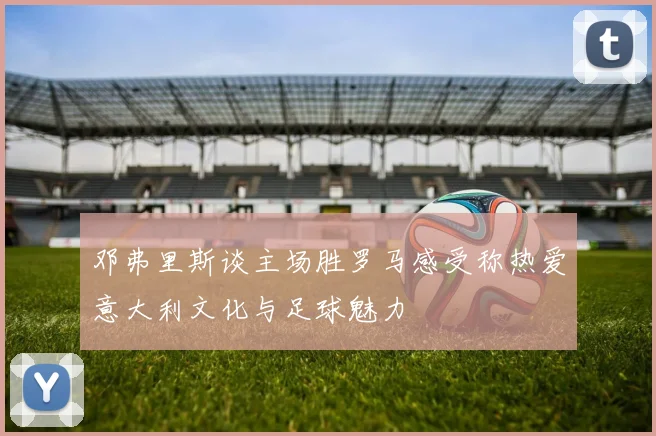 邓弗里斯谈主场胜罗马感受称热爱意大利文化与足球魅力