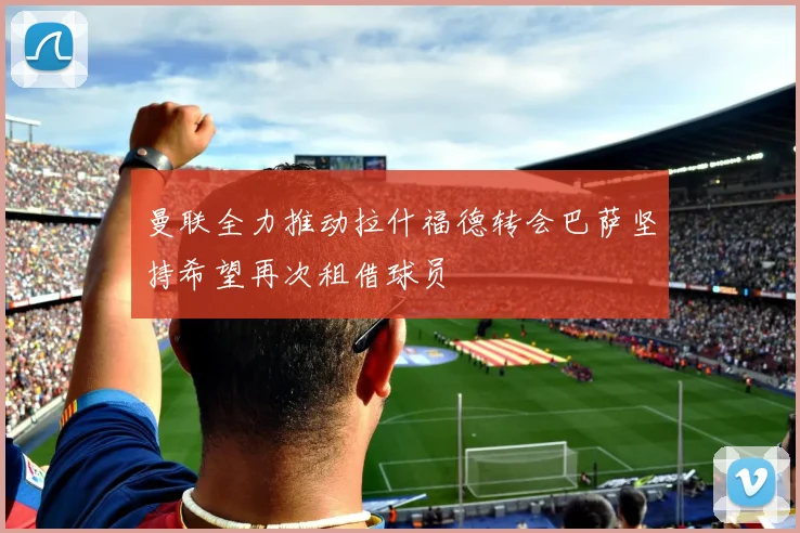 曼联全力推动拉什福德转会巴萨坚持希望再次租借球员