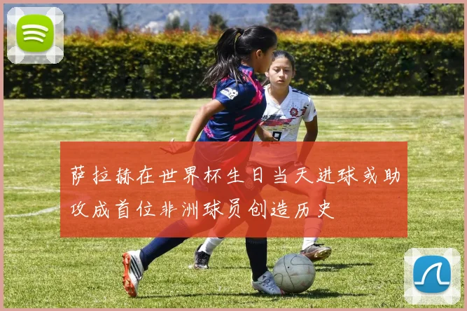 萨拉赫在世界杯生日当天进球或助攻成首位非洲球员创造历史