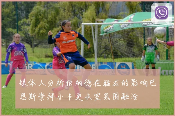 媒体人分析伦纳德在猛龙的影响巴恩斯崇拜小卡更衣室氛围融洽