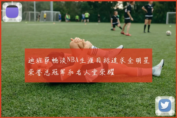 迪班萨畅谈NBA生涯目标追求全明星荣誉总冠军和名人堂荣耀