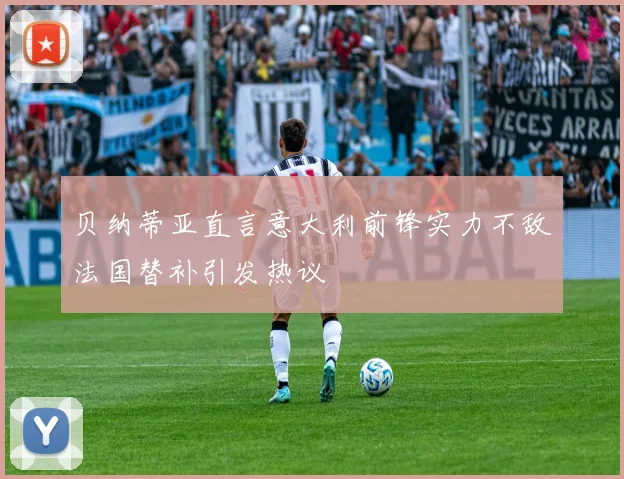 贝纳蒂亚直言意大利前锋实力不敌法国替补引发热议