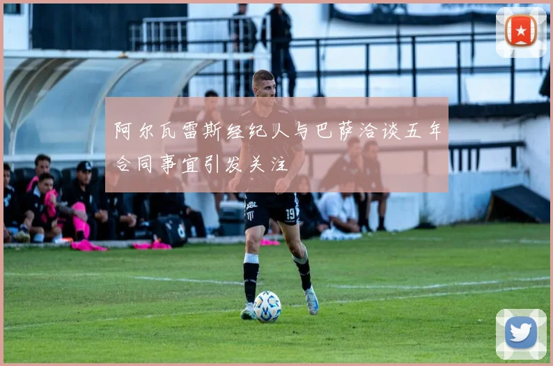 阿尔瓦雷斯经纪人与巴萨洽谈五年合同事宜引发关注