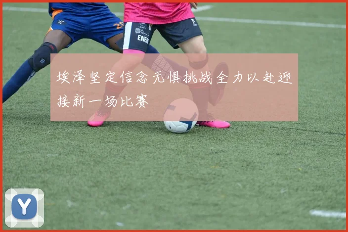 埃泽坚定信念无惧挑战全力以赴迎接新一场比赛