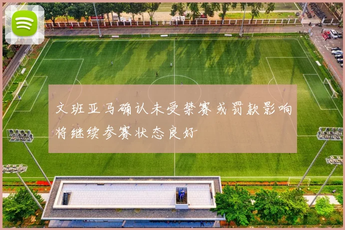文班亚马确认未受禁赛或罚款影响将继续参赛状态良好