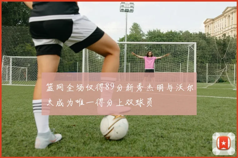 篮网全场仅得89分新秀杰明与沃尔夫成为唯一得分上双球员