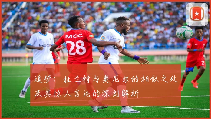 追梦：杜兰特与奥尼尔的相似之处及其惊人言论的深刻解析