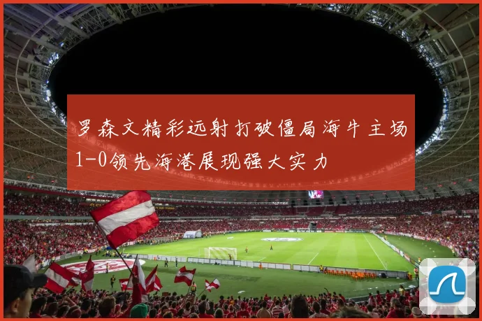 罗森文精彩远射打破僵局海牛主场1-0领先海港展现强大实力