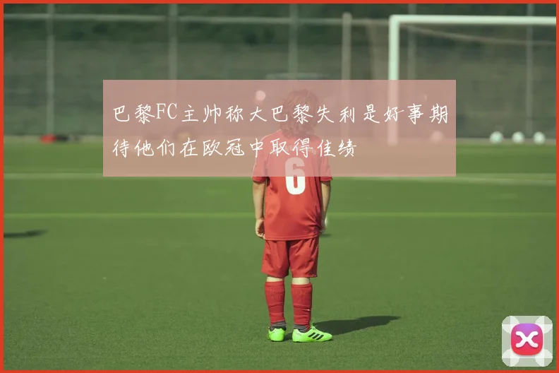 巴黎FC主帅称大巴黎失利是好事期待他们在欧冠中取得佳绩