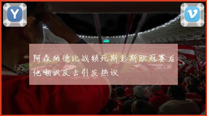 阿森纳德比战锁死斯彭斯欧冠赛后他嘲讽反击引发热议