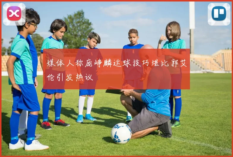 媒体人称庞峥麟运球技巧堪比郭艾伦引发热议