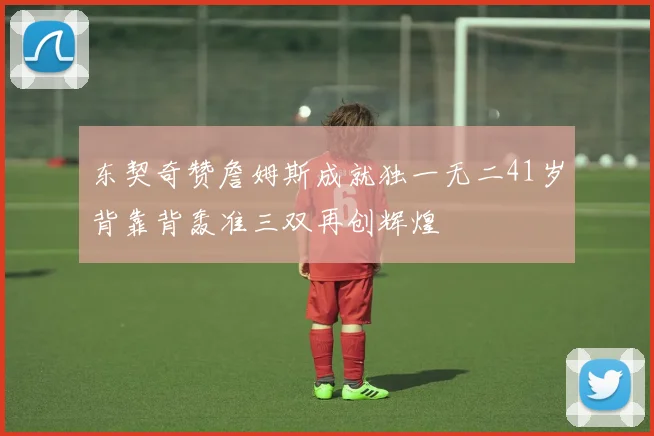 东契奇赞詹姆斯成就独一无二41岁背靠背轰准三双再创辉煌