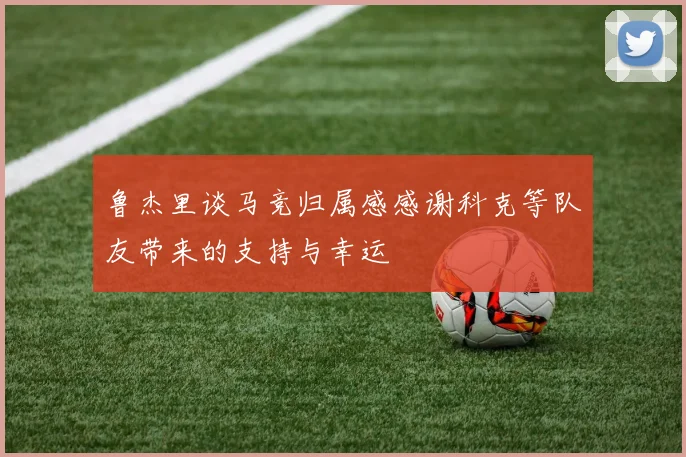鲁杰里谈马竞归属感感谢科克等队友带来的支持与幸运